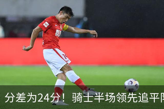 分差为24分！骑士半场领先追平队史对阵76人领先最多纪录！