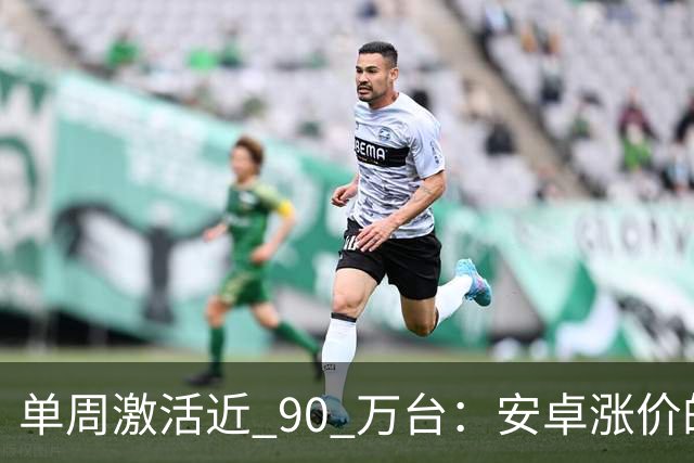 单周激活近 90 万台：安卓涨价的账，最后算在了苹果头上