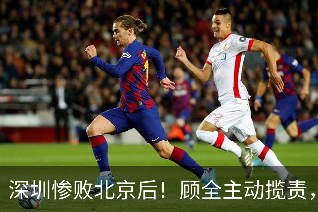 深圳惨败北京后！顾全主动揽责，贺希宁阴阳某些球员！