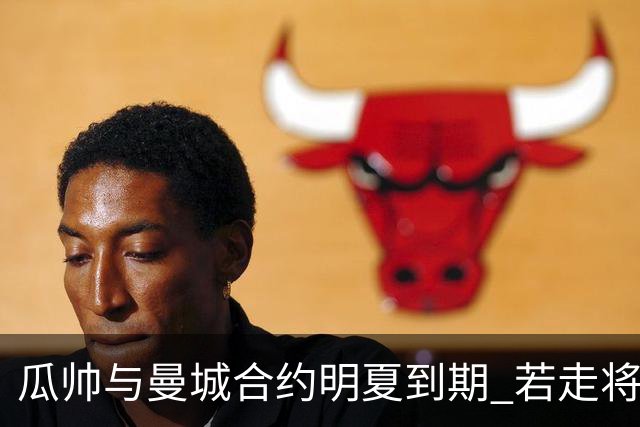 瓜帅与曼城合约明夏到期 若走将为新帅留3亿遗产